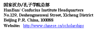 Text Box: 国家汉办/孔子学院总部
HanBan/ Confucius Institute Headquarters
No.129, Deshengmenwai Street, Xicheng District
Beijing P.R. China, 100088
Website：http://www.chinese.cn/scholarships 
