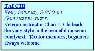 Text Box: TAI CHI
Every Saturday, 8-9:30 am 
(9am start in winter)
Veteran instructor Chao Li Chi leads the yang style in the peaceful museum courtyard.  $10 for members, beginners always welcome.                                                                           
