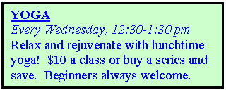 Text Box: YOGA
Every Wednesday, 12:30-1:30 pm 
Relax and rejuvenate with lunchtime yoga!  $10 a class or buy a series and save.  Beginners always welcome.  

